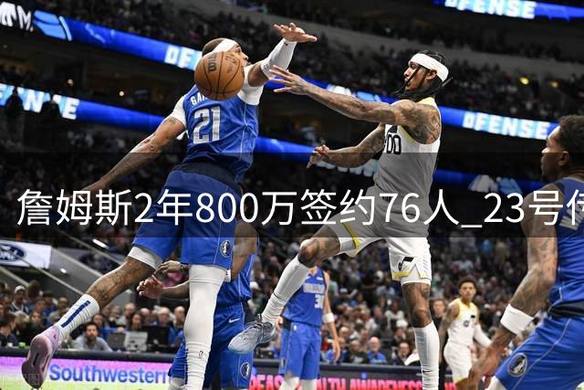 詹姆斯2年800万签约76人 23号传奇战袍费城延续